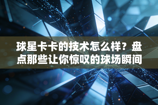 球星卡卡的技术怎么样？盘点那些让你惊叹的球场瞬间！