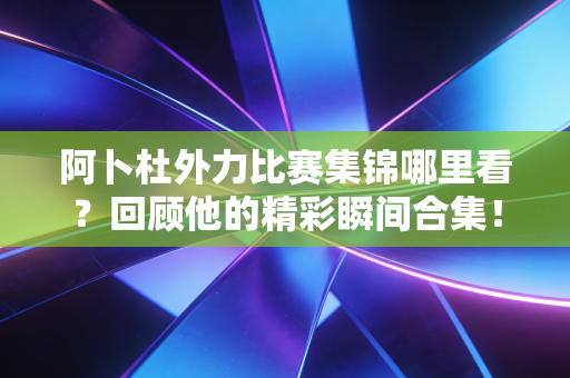 阿卜杜外力比赛集锦哪里看?回顾他的精彩瞬间合集! 阿卜杜外力比赛集锦哪里看?回顾他的精彩瞬间合集!