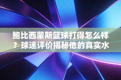 鲍比西蒙斯篮球打得怎么样?球迷评价揭秘他的真实水平! 鲍比西蒙斯篮球打得怎么样?球迷评价揭秘他的真实水平!
