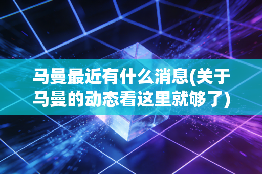 马曼最近有什么消息(关于马曼的动态看这里就够了) 马曼最近有什么消息(关于马曼的动态看这里就够了)