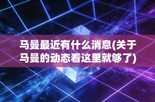马曼最近有什么消息(关于马曼的动态看这里就够了) 马曼最近有什么消息(关于马曼的动态看这里就够了)