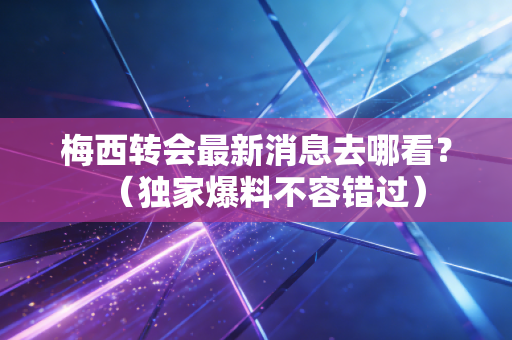 梅西转会最新消息去哪看？（独家爆料不容错过）