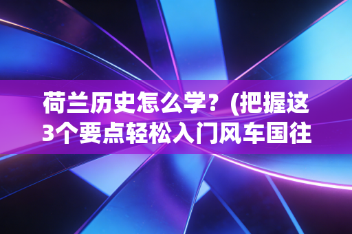 荷兰历史怎么学?(把握这3个要点轻松入门风车国往事) 荷兰历史怎么学?(把握这3个要点轻松入门风车国往事)