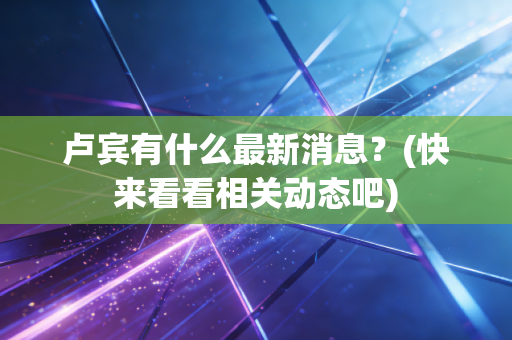 卢宾有什么最新消息？(快来看看相关动态吧)
