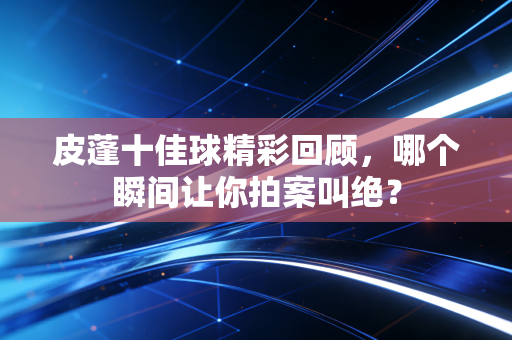 皮蓬十佳球精彩回顾，哪个瞬间让你拍案叫绝？