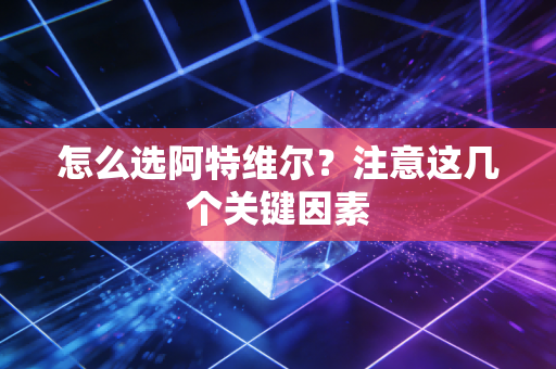 怎么选阿特维尔？注意这几个关键因素