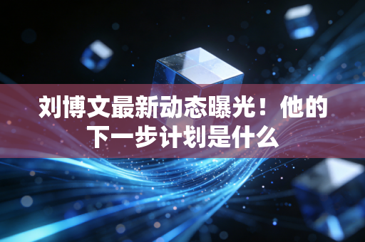 刘博文最新动态曝光!他的下一步计划是什么 刘博文最新动态曝光!他的下一步计划是什么