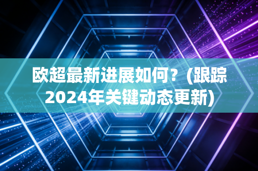 欧超最新进展如何？(跟踪2024年关键动态更新)