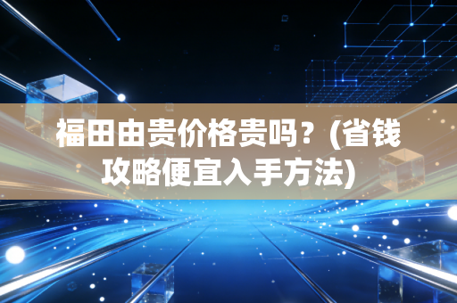 福田由贵价格贵吗?(省钱攻略便宜入手方法) 福田由贵价格贵吗?(省钱攻略便宜入手方法)
