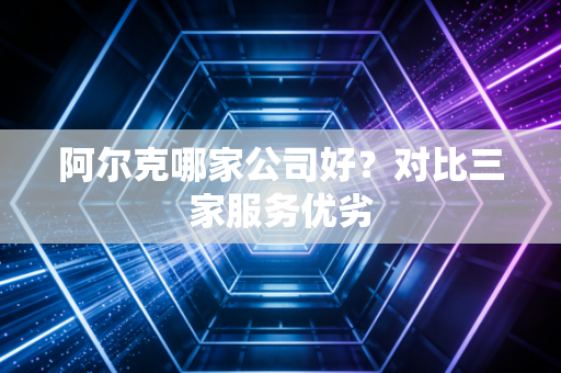 阿尔克哪家公司好?对比三家服务优劣 阿尔克哪家公司好?对比三家服务优劣