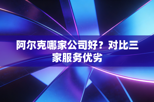 阿尔克哪家公司好？对比三家服务优劣