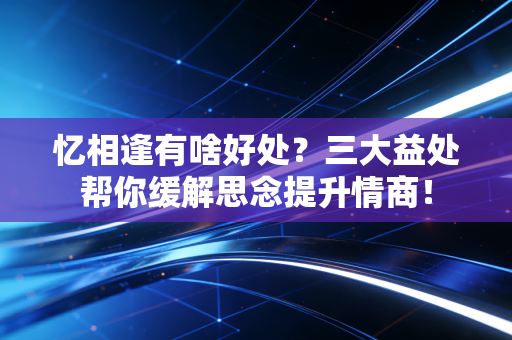 忆相逢有啥好处?三大益处帮你缓解思念提升情商! 忆相逢有啥好处?三大益处帮你缓解思念提升情商!