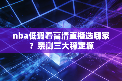 nba低调看高清直播选哪家?亲测三大稳定源 nba低调看高清直播选哪家?亲测三大稳定源