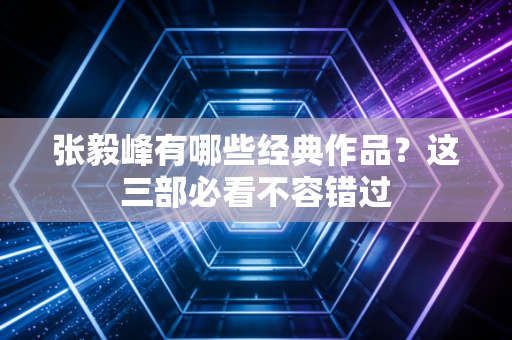 张毅峰有哪些经典作品?这三部必看不容错过 张毅峰有哪些经典作品?这三部必看不容错过