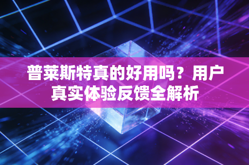 普莱斯特真的好用吗?用户真实体验反馈全解析 普莱斯特真的好用吗?用户真实体验反馈全解析