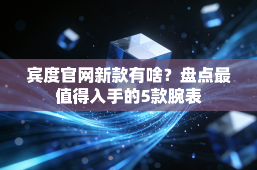 宾度官网新款有啥?盘点最值得入手的5款腕表 宾度官网新款有啥?盘点最值得入手的5款腕表