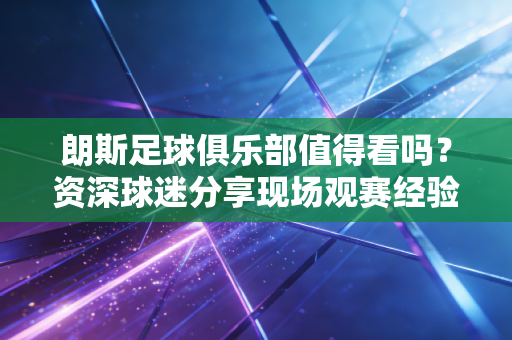 朗斯足球俱乐部值得看吗?资深球迷分享现场观赛经验 朗斯足球俱乐部值得看吗?资深球迷分享现场观赛经验