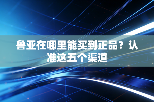 鲁亚在哪里能买到正品?认准这五个渠道 鲁亚在哪里能买到正品?认准这五个渠道