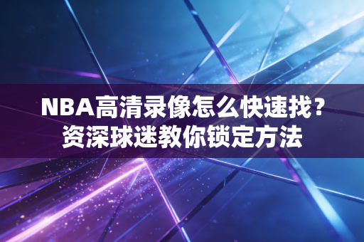 NBA高清录像怎么快速找?资深球迷教你锁定方法 NBA高清录像怎么快速找?资深球迷教你锁定方法