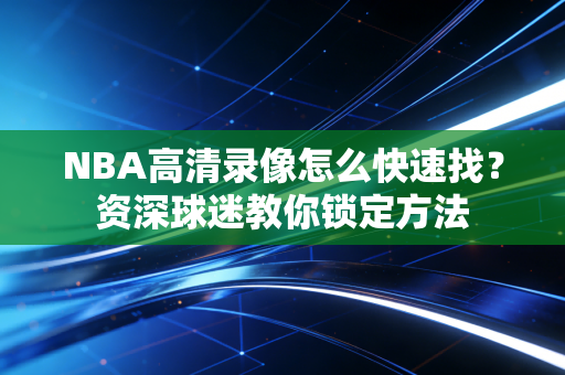 NBA高清录像怎么快速找?资深球迷教你锁定方法 NBA高清录像怎么快速找?资深球迷教你锁定方法