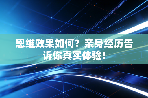 恩维效果如何?亲身经历告诉你真实体验! 恩维效果如何?亲身经历告诉你真实体验!