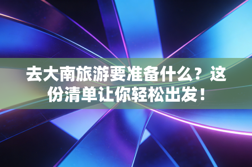 去大南旅游要准备什么？这份清单让你轻松出发！