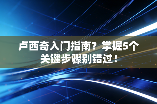 卢西奇入门指南?掌握5个关键步骤别错过! 卢西奇入门指南?掌握5个关键步骤别错过!