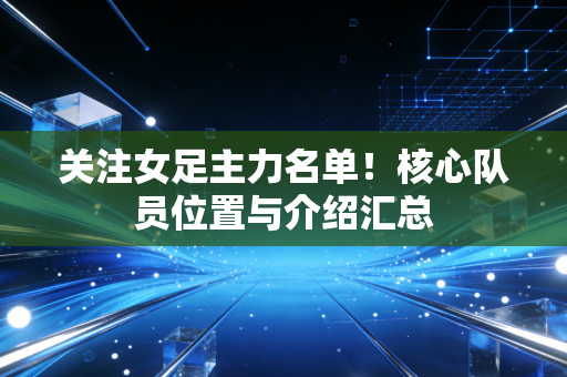 关注女足主力名单!核心队员位置与介绍汇总 关注女足主力名单!核心队员位置与介绍汇总