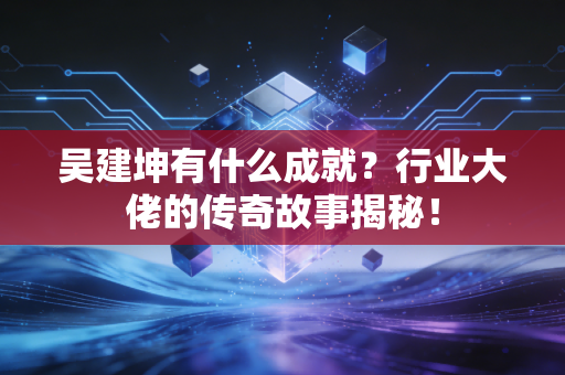 吴建坤有什么成就？行业大佬的传奇故事揭秘！