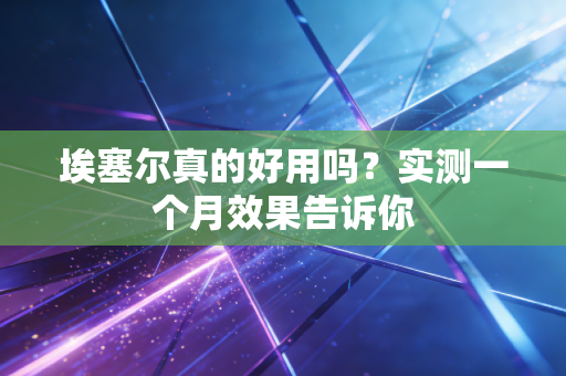 埃塞尔真的好用吗?实测一个月效果告诉你 埃塞尔真的好用吗?实测一个月效果告诉你