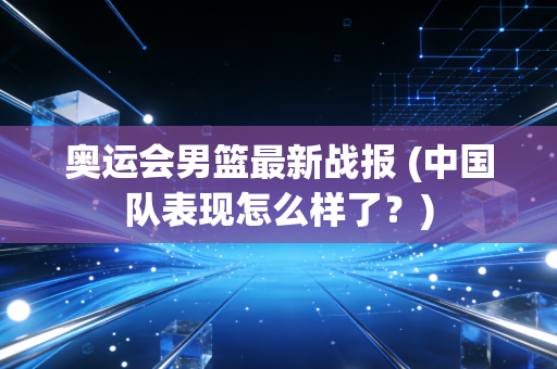 奥运会男篮最新战报 (中国队表现怎么样了?) 奥运会男篮最新战报 (中国队表现怎么样了?)