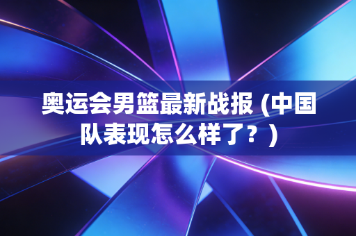 奥运会男篮最新战报 (中国队表现怎么样了?) 奥运会男篮最新战报 (中国队表现怎么样了?)