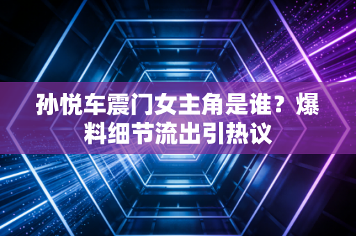 孙悦车震门女主角是谁?爆料细节流出引热议 孙悦车震门女主角是谁?爆料细节流出引热议