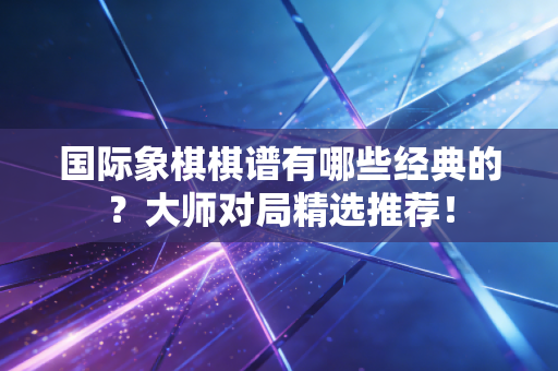 国际象棋棋谱有哪些经典的？大师对局精选推荐！