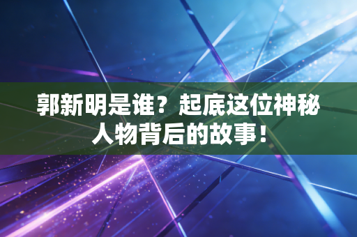 郭新明是谁？起底这位神秘人物背后的故事！