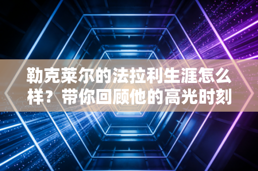 勒克莱尔的法拉利生涯怎么样？带你回顾他的高光时刻！
