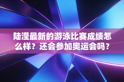 陆滢最新的游泳比赛成绩怎么样?还会参加奥运会吗? 陆滢最新的游泳比赛成绩怎么样?还会参加奥运会吗?