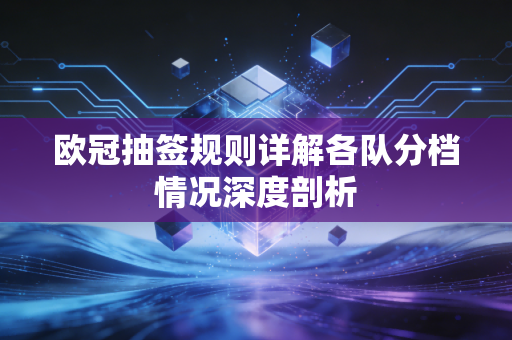欧冠抽签规则详解各队分档情况深度剖析 欧冠抽签规则详解各队分档情况深度剖析