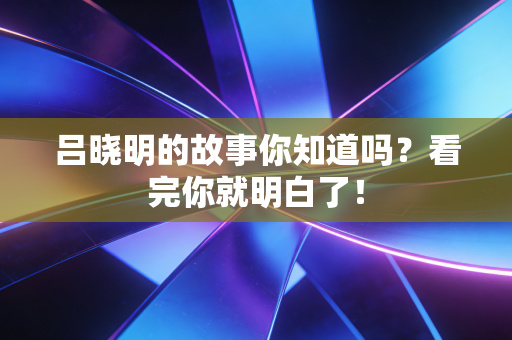 吕晓明的故事你知道吗?看完你就明白了! 吕晓明的故事你知道吗?看完你就明白了!
