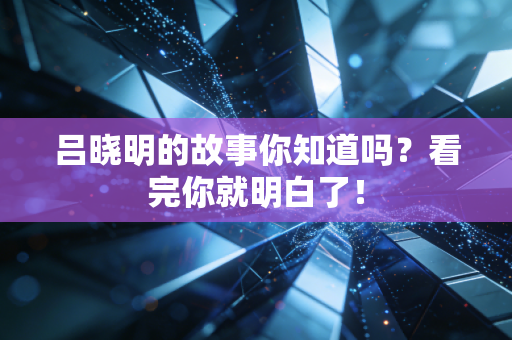 吕晓明的故事你知道吗?看完你就明白了! 吕晓明的故事你知道吗?看完你就明白了!
