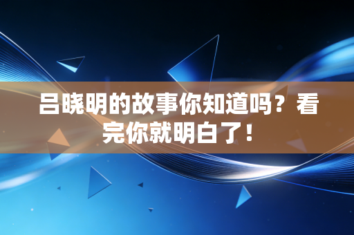 吕晓明的故事你知道吗？看完你就明白了！