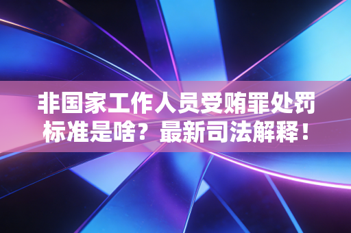 非国家工作人员受贿罪处罚标准是啥?最新司法解释! 非国家工作人员受贿罪处罚标准是啥?最新司法解释!