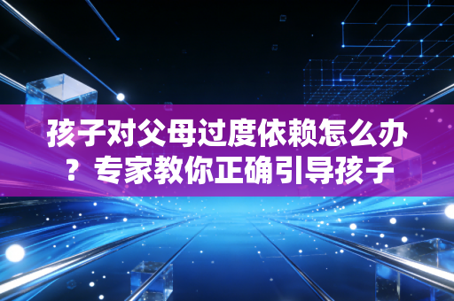 孩子对父母过度依赖怎么办?专家教你正确引导孩子 孩子对父母过度依赖怎么办?专家教你正确引导孩子