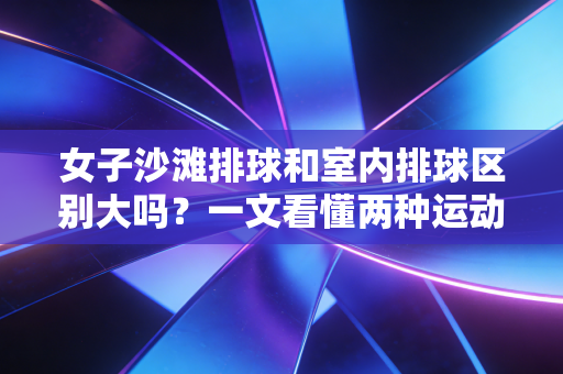 女子沙滩排球和室内排球区别大吗?一文看懂两种运动 女子沙滩排球和室内排球区别大吗?一文看懂两种运动