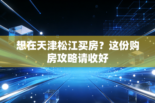想在天津松江买房?这份购房攻略请收好 想在天津松江买房?这份购房攻略请收好