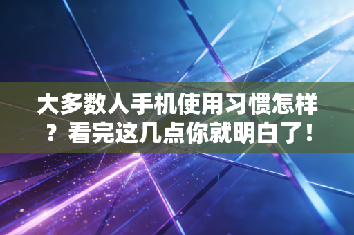 大多数人手机使用习惯怎样？看完这几点你就明白了！
