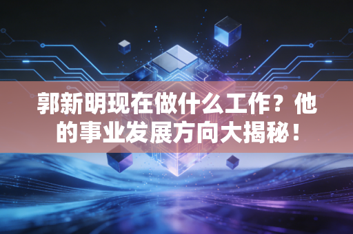 郭新明现在做什么工作？他的事业发展方向大揭秘！