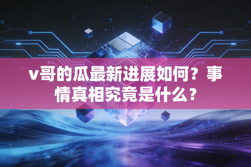 v哥的瓜最新进展如何?事情真相究竟是什么? v哥的瓜最新进展如何?事情真相究竟是什么?