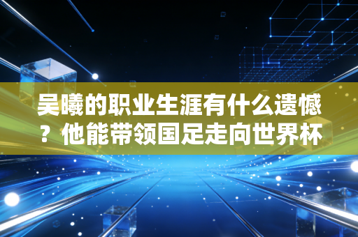 吴曦的职业生涯有什么遗憾?他能带领国足走向世界杯吗? 吴曦的职业生涯有什么遗憾?他能带领国足走向世界杯吗?