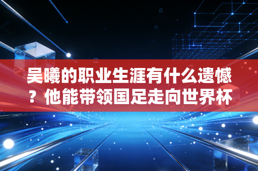 吴曦的职业生涯有什么遗憾?他能带领国足走向世界杯吗? 吴曦的职业生涯有什么遗憾?他能带领国足走向世界杯吗?